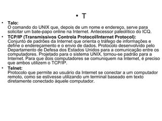 T Talo: O comando do UNIX que, depois de um nome e endereço, serve para solicitar um bate-papo online na Internet. Antecessor paleolítico do ICQ. TCP/IP (Transmissivos Controla Protocol/Internet Protocol): Conjunto de padrões da Internet que orienta o tráfego de informações e define o endereçamento e o envio de dados. Protocolo desenvolvido pelo Departamento de Defesa dos Estados Unidos para a comunicação entre os computadores. Projetado para o sistema UNIX, tornou-se padrão para a Internet. Para que dois computadores se comuniquem na Internet, é preciso que ambos utilizem o TCP/IP. Telnet: Protocolo que permite ao usuário da Internet se conectar a um computador remoto, como se estivesse utilizando um terminal baseado em texto diretamente conectado àquele computador. 