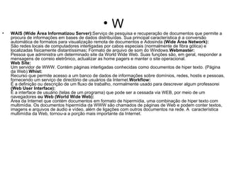 W WAIS (Wide Área Informatizou Server): Serviço de pesquisa e recuperação de documentos que permite a procura de informações em bases de dados distribuídas. Sua principal característica é a conversão automática de formatos para visualização remota de documentos e Adosinda  (Wide Área Network): São redes locais de computadores interligadas por cabos especiais (normalmente de fibra gótica) e localizadas fisicamente distantíssimas :  Formato de arquivo de som do Windows. Webmaster: Pessoa que administra um determinado site da World Wide Web. Suas funções são, em geral, responder a mensagens de correio eletrônico, actualizar as home pagers e manter o site operacional. Web Site: Um servidor de WWW. Contém páginas interligadas conhecidas como documentos de hiper texto. (Página da Web). Whist: Recurso que permite acesso a um banco de dados de informações sobre domínios, redes, hostis e pessoas, fornecendo um serviço de directório de usuários da Internet. Workflow: É a definição ou descrição de um fluxo de trabalho, normalmente usado para descrever algum professorei  (Web User Interface): É a interface de usuário (telas de um programa) que pode ser a cessada via WEB, por meio de um navegadores  ou Web (World Wide Web): Área da Internet que contém documentos em formato de hipermídia, uma combinação de hiper texto com multimídia. Os documentos hipermídia da WWW são chamados de páginas de Web e podem conter textos, imagens e arquivos de áudio e vídeo, além de ligações com outros documentos na rede. A  característica multimídia da Web, tornou-a a porção mais importante da Internet. 