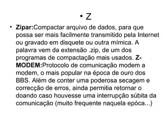Z Zipar: Compactar arquivo de dados, para que possa ser mais facilmente transmitido pela Internet ou gravado em disquete ou outra mímica. A palavra vem da extensão .zip, de um dos programas de compactação mais usados.  Z-MODEM: Protocolo de comunicação modem a modem, o mais popular na época de ouro dos BBS. Além de conter uma poderosa secagem e correcção de erros, ainda permitia retornar o doando caso houvesse uma interrupção súbita da comunicação (muito frequente naquela epóca...)    