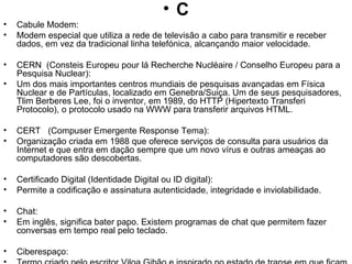 C Cabule Modem: Modem especial que utiliza a rede de televisão a cabo para transmitir e receber dados, em vez da tradicional linha telefónica, alcançando maior velocidade. CERN  (Consteis Europeu pour lá Recherche Nucléaire / Conselho Europeu para a Pesquisa Nuclear): Um dos mais importantes centros mundiais de pesquisas avançadas em Física Nuclear e de Partículas, localizado em Genebra/Suiça. Um de seus pesquisadores, Tlim Berberes Lee, foi o inventor, em 1989, do HTTP (Hipertexto Transferi Protocolo), o protocolo usado na WWW para transferir arquivos HTML. CERT  (Compuser Emergente Response Tema): Organização criada em 1988 que oferece serviços de consulta para usuários da Internet e que entra em dação sempre que um novo vírus e outras ameaças ao computadores são descobertas. Certificado Digital (Identidade Digital ou ID digital):  Permite a codificação e assinatura autenticidade, integridade e inviolabilidade. Chat:  Em inglês, significa bater papo. Existem programas de chat que permitem fazer conversas em tempo real pelo teclado. Ciberespaço:  Termo criado pelo escritor Viloa Gibão e inspirado no estado de transe em que ficam os aficionados de videogramas durante uma partida. A palavra foi utilizada pela primeira vez no "Necromante", de 1984, e adobada desde então pelos usuários da Internet como sinônimo de rede.  Cliente:  Na Internet, os computadores que utilizam os recursos fornecidos pela base de dados de outro computador, denominado servidor. COM (Componente Objecte Modelo): Especificação de programação baseada em objectos que têm o propósito de proporcionar interoperabilidade entre objectos por meio de rotinas predefinidas, chamadas interfaces; tecnologia introduzida pelo OLE2 em vista da necessidade de fornecer um mecanismo mais geral para permitir que um software oferecesse serviços para o outro. Uma tecnologia de empacotamento, um grupo de convenções e bibliotecas de suporte que possibilitam a interação entre diferentes partes de software de uma maneira consistente e orientada a objeto. Comércio Digital: O comércio digital representa uma evolução natural do uso da tecnologia da informação nos processos internos da empresa em direcção às relações inter empresariais. Com ele, os limites da comunidade eletrônica se expandiram, permitindo que a empresa se comunique com parceiros de negócios de todos os portes, independente do meio eletrônico utilizado - EDI, ECR, Internet. A implantação de "Relacionamentos Eletrônicos" tem como premissa o grau de automação de cada empresa envolvida: os sistemas automatizados devem ser inteligentes o suficiente para gerar e responder adequadamente as transações eletrônica em processos de compra e recebimento de insumos, venda e entrega de produtos e pagamento e recebimento dos fluxos financeiros. 