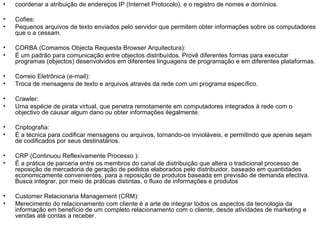 coordenar a atribuição de endereços IP (Internet Protocolo), e o registro de nomes e domínios. Cofies: Pequenos arquivos de texto enviados pelo servidor que permitem obter informações sobre os computadores que o a cessam. CORBA (Comamos Objecta Requesta Browser Arquitectura): É um padrão para comunicação entre objectos distribuídos. Provê diferentes formas para executar programas (objectos) desenvolvidos em diferentes linguagens de programação e em diferentes plataformas. Correio Eletrônica (e-mail): Troca de mensagens de texto e arquivos através da rede com um programa específico.  Crawler: Uma espécie de pirata virtual, que penetra remotamente em computadores integrados à rede com o objectivo de causar algum dano ou obter informações ilegalmente. Criptografia: É a técnica para codificar mensagens ou arquivos, tornando-os invioláveis, e permitindo que apenas sejam de codificados por seus destinatários.  CRP (Continuou Reflexivamente Processo ): É a prática de parceria entre os membros do canal de distribuição que altera o tradicional processo de reposição de mercadoria de geração de pedidos elaborados pelo distribuidor, baseado em quantidades economicamente convenientes, para a reposição de produtos baseada em previsão de demanda efectiva. Busca integrar, por meio de práticas distintas, o fluxo de informações e produtos Customer Relacionaria Management (CRM): Merecimento do relacionamento com cliente é a arte de integrar todos os aspectos da tecnologia da informação em benefício de um completo relacionamento com o cliente, desde atividades de marketing e vendas até contas a receber. 