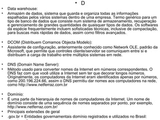 D Data warehouse: Armazém de dados, sistema que guarda e organiza todas as informações espalhadas pelos vários sistemas dentro de uma empresa. Termo genérico para um tipo de banco de dados que consiste num sistema de armazenamento, recuperação e gerenciamento de grandes quantidades de quaisquer tipos de dados. Os softwares da espécie frequentemente incluem sofisticadas técnicas, inclusive de compactação, para buscas mais rápidas de dados, assim como filtros avançados. DCOM (Distribuem Comamos Objecta Modelo): Assistente de configuração, anteriormente conhecido como Network OLE, padrão da Microsoft, que permite que controles cliente/servidor se comuniquem entre si e distribuam a carga de trabalho entre múltiplos sistemas em rede. DNS (Domain Name Server): Método usado para converter nomes da Internet em números correspondentes. O DNS faz com que você utilize a Internet sem ter que decorar longos números. Originalmente, os computadores da Internet eram identificados apenas por números, como 200.196.224.66, assim o DNS permitiu dar nomes aos computadores na rede, como http://www.netferraz.com.br Domínio: É uma parte da hierarquia de nomes de computadores da Internet. Um nome de domínio consiste de uma sequência de nomes separados por ponto, por exemplo, http://www.netferraz.com.br/ Principais extensões de geral .gov.br = Entidades governamentais domínio registrados e utilizados no Brasil: .com.br = Comércio em .net.br  = Serviços públicos de telecomunicações .org.br  = Entidades não governamentais sem fins lucrativos *Sites britânicos, substituem a extensão .com por .co, como por exemplo a TV e Rádio BBC (www.bbc.co.uk) Download: Transferência de arquivos. Fazer download equivale a copiar determinado arquivo (texto, imagem ou programa) da Internet para o computador. 