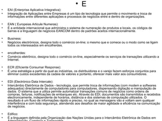 E EAI (Enterprise Aplicativa Integrativa): Integração de Aplicações entre Empresas é um tipo de tecnologia que permite o movimento e troca de informações entre diferentes aplicações e processos de negócios entre e dentro de organizações. EAN ( Europeias Articule Numeras): É a entidade internacional que administra o sistema de numeração de produtos e locais, os códigos de barras e a linguagem de negócios EANCOM dentro de padrões aceitos internacionalmente. Business: Negócios electrónicos, designa todo o comércio on-line; o mesmo que e comece ou o modo como se ligam todos os interessados em encolherdes. encolherdes: Comércio eletrônico, designa todo o comércio on-line, especialmente os serviços de transações utilizando a Internet. ECR (Eficiente Consumar Response): É uma estratégia a partir da qual as indústrias, os distribuidores e o varejo fazem esforços conjuntos para eliminar custos excedentes da cadeia de valores e portanto, oferecer mais valor aos consumidores. EDI (Electrónico Data Intercale): Intercâmbio Eletrônica de Dados - tecnologia, que permite troca de informações (com modem e softwares adequados) directamente de computadores para computadores, dispensando digitação e manipulação de dados. O sistema que a utiliza permite automatizar transações comuns de negócios como ordens de compras, farturas, notificações de embarques etc. Através do EDI, documentos são transmitidos e recebidos electronicamente, independente de horários, distância e dos sistemas de computação utilizados. O resultado é um fluxo de informações rápido e preciso, no qual as mensagens vão e voltam sem qualquer interferência e com toda segurança, atendendo aos desafios de maior agilidade e eficiência na comunicação de negócios. Edifico: É a linguagem definida pela Organização das Nações Unidas para o Intercâmbio Eletrônica de Dados em Administração, Comércio e Transportes. EIP (Enterprise Information Portal): É um produto que permite custodiar e dirigir para um usuário individual dentro da empresa, todas as informações que este precisa, tanto de interesse pessoal como da empresa para desempenhar suas atividades profissionais com maior eficiência. A operação é realizada através de um " browser" simples e permite também a comunicação completa do usuário com a comunidade corporativa e o mundo Ester 