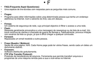 F FAQ (Frequenta Aspei Questiones): Uma espécie de tira-dúvidas com respostas para as perguntas mais comuns.    Finges: Programa para obter informações sobre uma determinada pessoa que tenha um endereço eletrônica na Internet. Com o advento do ICQ, caiu em desuso.   Firmas: Um sistema de segurança de rede, cujo principal objectivo é filtrar o acesso a uma rede. Flash: Resposta geralmente provocativa a uma mensagem de newsgroup ou de lista de e-mail. Um troca contínua de clames é chamada de guerra de flameja e, habitualmente, provoca irritação nos usuários da lista ou grupo, já que é difícil chegar a qualquer conclusão. Forward:  Repassada um email recebido a outra pessoa. Frase (Quadro / Moldura): Seção de uma página .html. Cada Home page pode ter vários frases, sendo cada um deles um documento distinto. Freeware: Software distribuído gratuitamente. FTP (File Transfer Protocol): Protocolo de transferência de arquivos. Ferramenta que permite transferir arquivos e programas de uma máquina remota para a sua e vice-versa na Internet. 