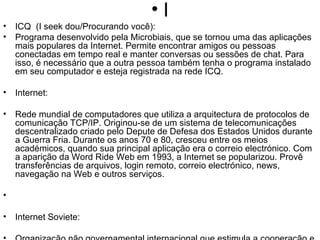 I ICQ  (I seek dou/Procurando você): Programa desenvolvido pela Microbiais, que se tornou uma das aplicações mais populares da Internet. Permite encontrar amigos ou pessoas conectadas em tempo real e manter conversas ou sessões de chat. Para isso, é necessário que a outra pessoa também tenha o programa instalado em seu computador e esteja registrada na rede ICQ. Internet: Rede mundial de computadores que utiliza a arquitectura de protocolos de comunicação TCP/IP. Originou-se de um sistema de telecomunicações descentralizado criado pelo Depute de Defesa dos Estados Unidos durante a Guerra Fria. Durante os anos 70 e 80, cresceu entre os meios académicos, quando sua principal aplicação era o correio electrónico. Com a aparição da Word Ride Web em 1993, a Internet se popularizou. Provê transferências de arquivos, login remoto, correio electrónico, news, navegação na Web e outros serviços. Internet Soviete: Organização não governamental internacional que estimula a cooperação e o desenvolvimento de tecnologias e aplicações na Internet. Internic: Associação Internacional que controla e organiza a atribuição e registro de nomes de domínios na Internet. Intranet: Rede interna de computadores de uma empresa e/ou comunicação com outras empresas, usando a tecnologia da Internet. As Intranets têm acesso restrito. IP (Internet Protocol): O mais importante dos protocolos em que se baseia a Internet. O Internet Protocol(IP) é o protocolo responsável pelo roteamento de pacotes entre dois sistemas que utilizam a família de protocolos TCP/IP, desenvolvida e usada na Internet. O roteamento de pacotes permite dividir a informação em blocos que podem ser enviados separadamente e depois reagrupados no destino. IRC (Internet Relay Chat): Sistema de conversa por computador(chat) em que várias pessoas podem participar ao mesmo tempo em "canais" dedicados à assuntos específicos. As conversas acontecem em tempo real na rede. ISDN (RDSI): Sigla para Intergrated Services Digital Network. Uma rede digital de alta velocidade, que integra serviços de diversas naturezas como voz, dados, imagens etc. que deve substituir gradualmente a infra-estrutura física atual de comunicações, em que cada serviço tende a trafegar por segmentos independentes. Não disponível em termos comerciais amplos no Brasil. 