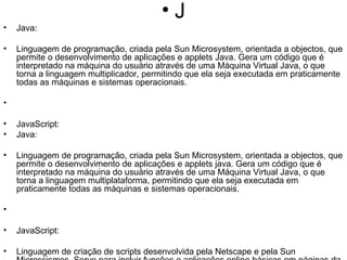 J Java:  Linguagem de programação, criada pela Sun Microsystem, orientada a objectos, que permite o desenvolvimento de aplicações e applets Java. Gera um código que é interpretado na máquina do usuário através de uma Máquina Virtual Java, o que torna a linguagem multiplicador, permitindo que ela seja executada em praticamente todas as máquinas e sistemas operacionais. JavaScript: Java:  Linguagem de programação, criada pela Sun Microsystem, orientada a objectos, que permite o desenvolvimento de aplicações e applets java. Gera um código que é interpretado na máquina do usuário através de uma Máquina Virtual Java, o que torna a linguagem multiplataforma, permitindo que ela seja executada em praticamente todas as máquinas e sistemas operacionais. JavaScript: Linguagem de criação de scripts desenvolvida pela Netscape e pela Sun Microssismos. Serve para incluir funções e aplicações online básicas em páginas da Web, mas o número e a complexidade das funções disponíveis são menores do que com Java. ver Linguagem Script. JPEG (Joint Photographic Experts Group): Padrão de formato de compressão de imagens. JPEG foi criado para comprimir imagens tiradas do mundo real. Funciona bem com fotos e desenhos, mas não é tão eficiente com letras, linhas e cartoons. Just-In-Time: É a prática de logística referente à reposição de estoques. As quantidades e ocasiões de reposição devem ser planejadas de forma a garantir o giro de estoque baseado nas informações de demanda e baixas de estoque pré-analisadas. Os elementos principais do Just-In-Time são: ter somente o estoque necessário, quando necessário, melhorar a qualidade, tendendo a zero defeitos; otimizar lead times reduzindo tempos de setup, filas e tamanhos de lote; revisar incrementalmente as operações e realizar tudo isso a um custo mínimo. Linguagem de criação de scripts desenvolvida pela Netscape e pela Sun Microsystems. Serve para incluir funções e aplicações online básicas em páginas da Web, mas o número e a complexidade das funções disponíveis são menores do que com Java. ver Linguagem Script. JPEG (Joint Photographic Experts Group): Padrão de formato de compressão de imagens. JPEG foi criado para comprimir imagens tiradas do mundo real. Funciona bem com fotos e desenhos, mas não é tão eficiente com letras, linhas e cartoons. Just-In-Time: É a prática de logística referente à reposição de estoques. As quantidades e ocasiões de reposição devem ser planejadas de forma a garantir o giro de estoque baseado nas informações de demanda e baixas de estoque pré-analisadas. Os elementos principais do Just-In-Time são: ter somente o estoque necessário, quando necessário, melhorar a qualidade, tendendo a zero defeitos; otimizar lead times reduzindo tempos de setup, filas e tamanhos de lote; revisar incrementalmente as operações e realizar tudo isso a um custo mínimo. 