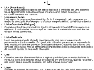 L LAN (Rede Local): Rede de computadores ligados por cabos especiais e limitados por uma distância física. Normalmente estão localizados em um mesmo prédio ou andar, e compartilham recursos comuns. Linguagem Script: Linguagem de programação cujo código fonte é interpretado pelo programa em tempo de execução. Por exemplo: o browser interpreta HTML, JavaScript e Escrita. Linha Comutada (Dialogue): Conexão entre dois computadores ligados através de linhas telefónicas comuns e modems. A maioria das pessoas que se conectam à Internet de suas residências utilizam linhas comutadas.   Linha Dedicada:  Linha telefónica privada alugada especialmente para prover uma conexão permanente entre duas redes. Em geral, são utilizadas para conectar uma rede de área local (LAN) com um provedor de acesso à Internet, obtendo desta forma uma conexão ininterrupta; mas já começam a ser populares entre os usuários domésticos da Internet, apesar do seu ainda alto custo.   Lino: Conexão, ou seja, elementos físicos e lógicos que interligam os computadores da Rede. Na Web, são palavras chave destacadas em um texto que, quando "clivadas", nos levam para o assunto desejado, em outro arquivo ou servidor.   Lince: Variante do sistema operacional Unix, é desenvolvido por uma ativa comunidade de programadores em todo o mundo, que colaboram através da Internet com o projeto. Integra o Free Software Movement (Movimento pelo Software Livre). É grátis e seu código é aberto, ou seja, qualquer pessoa pode modificá-lo e distribuí-lo à vontade. Lista de e-mail: Listas temáticas semelhantes aos grupos de discussão, mas que funcionam através de e-mail. Listserv: Arquivos armazenados em um servidor que detalham a atividade do mesmo. Utilizando os logs, pode-se saber que páginas são mais acessadas em um site, as datas e horas em que são acessadas e até de onde vêm os pedidos. Login: O login é o nome que o usuário utiliza para acessar o servidor da rede. Para entrar na rede, é preciso entrar com a identificação (login), seguido de uma senha (password).   Linx: Browser da Web em modo texto. 