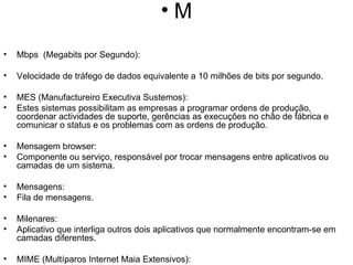 M Mbps  (Megabits por Segundo): Velocidade de tráfego de dados equivalente a 10 milhões de bits por segundo. MES (Manufactureiro Executiva Sustemos): Estes sistemas possibilitam as empresas a programar ordens de produção, coordenar actividades de suporte, gerências as execuções no chão de fábrica e comunicar o status e os problemas com as ordens de produção. Mensagem browser: Componente ou serviço, responsável por trocar mensagens entre aplicativos ou camadas de um sistema. Mensagens: Fila de mensagens. Milenares: Aplicativo que interliga outros dois aplicativos que normalmente encontram-se em camadas diferentes. MIME (Multíparos Internet Maia Extensivos): Padrão que amplia o SMTP (Simples Maia Transfer Protocol) para permitir que dados, como vídeo, som e arquivos binários, sejam transmitidos pelo correio electrónico e pela Web sem precisar de conversão prévia para o formato ASCII. Mirror (Site Espelhado): Servidor que contém um conjunto de arquivos que é uma duplicata do conjunto existente em outro servidor. Os Sete-estrelo existem para dividir a carga de distribuição entre sites. Modem: Dispositivo que adapta um computador a uma linha telefónica. O nome vem de "MOdulador-DEModulador", pois o modem converte os sinais digitais do micro para os analógicos dos telefones e vice-versa. Mosaico: Programa de navegação na Internet criado por Marc Andreessen no NCSA (National Center for Supercomputing Applications) em 1993, que popularizou os browsers ao levá-los para o mundo PC. MPEG (Motion Pictures Experts Group): Algoritmo de compressão de arquivos de áudio e vídeo. MUD (Multi User Dungeon): Jogos de RPG (Role-Playing Games) na Internet em que várias pessoas, utilizando o modo texto, desempenham papéis imaginários. Multicast Backbone (Mbone): Protocolo de alta velocidade usado para difundir áudio e vídeo na Internet.  