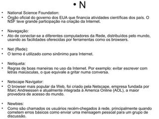 N National Science Foundation: Órgão oficial do governo dos EUA que financia atividades científicas dos país. O NSF teve grande participação na criação da Internet.  Navegação:  Ato de conectar-se a diferentes computadores da Rede, distribuídos pelo mundo, usando as facilidades oferecidas por ferramentas como os browsers. Net (Rede): O termo é utilizado como sinônimo para Internet. Netiqueta: Regras de boas maneiras no uso da Internet. Por exemplo: evitar escrever com letras maiúsculas, o que equivale a gritar numa conversa. Netscape Navigator: O browser mais popular da Web, foi criado pela Netscape, empresa fundada por Marc Andreessen e atualmente integrada à America Online (AOL), a maior provedora de acesso do mundo. Newbies: Como são chamados os usuários recém-chegados à rede, principalmente quando cometem erros básicos como enviar uma mensagem pessoal para um grupo de discussão. Newsgroups (Grupos de discussão): Recurso da Internet que utiliza um protocolo próprio (NNTP) para permitir o intercâmbio de opiniões através de grupos de discussão temáticos. Para participar dos newsgroups é necessário ter acesso a um servidor de news, e um programa específico, como o Agent. O Messenger (Netscape) e Outlook Express (Internet Explorer) acessam os newsgroups. NFS (Network File System): É o protocolo de compartilhamento de arquivos remotos desenvolvido pela Sun Microsystems. Faz parte da família de protocolos TCP/IP. NNTP (Network News Transfer Protocol): Padrão usado para a troca de mensagens dos usuários da Usenet na Internet. NSLOOKUP (Name Server Lookup): Recurso da Internet que permite ver qual o endereço IP correspondente a um determinado host e vice-versa. 