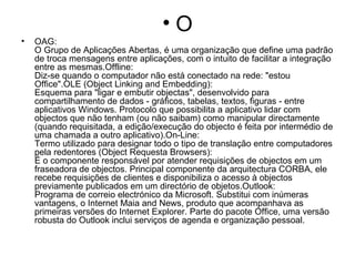 O OAG: O Grupo de Aplicações Abertas, é uma organização que define uma padrão de troca mensagens entre aplicações, com o intuito de facilitar a integração entre as mesmas.Offline: Diz-se quando o computador não está conectado na rede: "estou Office".OLE (Object Linking and Embedding): Esquema para "ligar e embutir objectas", desenvolvido para compartilhamento de dados - gráficos, tabelas, textos, figuras - entre aplicativos Windows. Protocolo que possibilita a aplicativo lidar com objectos que não tenham (ou não saibam) como manipular directamente (quando requisitada, a edição/execução do objecto é feita por intermédio de uma chamada a outro aplicativo).On-Line: Termo utilizado para designar todo o tipo de translação entre computadores pela redentores (Object Requesta Browsers): É o componente responsável por atender requisições de objectos em um fraseadora de objectos. Principal componente da arquitectura CORBA, ele recebe requisições de clientes e disponibiliza o acesso à objectos previamente publicados em um directório de objetos.Outlook: Programa de correio electrónico da Microsoft. Substitui com inúmeras vantagens, o Internet Maia and News, produto que acompanhava as primeiras versões do Internet Explorer. Parte do pacote Office, uma versão robusta do Outlook inclui serviços de agenda e organização pessoal. 