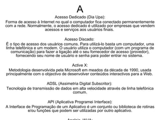 A Acesso Dedicado (Dia Upa): Forma de acesso à Internet no qual o computador fica conectado permanentemente com a rede. Normalmente, o acesso dedicado é utilizado por empresas que vendem acessos e serviços aos usuários finais.  Acesso Discado:  É o tipo de acesso dos usuários comuns. Para utilizá-lo basta um computador, uma linha telefónica e um modem. O usuário utiliza o computador (com um programa de comunicação) para fazer a ligação até o seu fornecedor de acesso (provedor), fornecendo seu nome de usuário e senha para poder entrar no sistema.  Active X: Metodologia desenvolvida pela Microsoft em meados da década de 1990, usada principalmente com o objectivo de desenvolver conteúdos interactivos para a Web.  ADSL (Assimetria Digital Subscritor):  Tecnologia de transmissão de dados em alta velocidade através de linha telefónica comum. API (Aplicativa Programei Interface): A Interface de Programação de um Aplicativo é um conjunto ou biblioteca de rotinas e/ou funções que podem ser utilizadas por outro aplicativo. Apeleis JAVA: Código executado por uma aplicação JAVA, como os navegadores Internet Explorer ou o Nietzsche Navigation, muito usada para criar efeitos multimídia nas páginas Web, como animações de vídeo ou música.  Ar chie:  Ferramenta de busca de arquivos armazenados em servidores. ARPOAREI: Advindes Ressarci Projectas Agencie Network, precursora da Internet, esta rede militar foi criada em 1969, nos Estados Unidos, com o objectivo de proteger informações sigilosas perante um eventual ataque nuclear durante a Guerra Fria. 