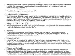 P links para outros sites. Embora, inicialmente o termo era utilizado para referenciar sites comuns de Internet, está sendo cada vez mais utilizado para designar sites de mercados verticais, que oferecem os mesmos serviços. Portal de Informações Empresariais. Ver EIP. PDA (Assistente Digital Pessoal): É um equipamento utilizado para realizar tarefas e disponibilizar serviços de uso pessoal. Além dos serviços mais comuns como agenda, editor de textos, calculadora, e outros mais, os PODAS vem a cada dia implementando novas funcionalidades, sendo inclusive usados para acessar a Internet, e assim utilizar inúmeros outros serviços disponíveis na rede. PPP (Poente to Poente Protocol): Protocolo que permite ao computador usar os protocolos TCP/IP (Internet) com o padrão telefónico e alta velocidade de modem (substitui SLIP). Protocolo: É o conjunto de regras que especificam o formato, a sincronização, o sentenciamento e a verificação de erros na comunicação entre computadores, para que esta se possa efectuar. O protocolo básico utilizado na Internet é o TCP/IP. Provedor de Acesso: Instituição que se liga à Internet para obter conectividade IP e reptasse-la a outros indivíduos e instituições, em caráter comercial ou não. O provedor de acesso torna possível ao usuário final a conexão à Internet através de uma ligação telefónica local. Os provedores de acesso são ligados à um provedor de backbone. Provedor de Informação: Empresas que colocam informações na rede para os usuários, ou seja, colocam, mantém e/ou organizam informações online para acesso através da Internet por parte de assinantes da Rede. Essas informações podem ser de acesso público, caracterizando assim um provedor não-comercial ou, no outro extremo, constituir um serviço comercial onde existem tarifas ou assinaturas cobradas. 