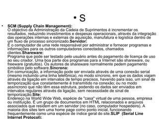 S SCM (Supply Chain Management): O objectivo da Administração da Cadeia de Suprimentos é incrementar os resultados, reduzindo investimentos e despesas operacionais, através da integração das operações internas e externas de aquisição, manufatura e logística dentro de um fluxo de processo sincronizado. Servidor: É o computador de uma rede responsável por administrar e fornecer programas e informações para os outros computadores conectados, chamados clientes. Shareware: Programa que pode ser testado pelo usuário antes do pagamento de licença de uso ao seu criador. Uma boa parte dos programas para a Internet são shareware, ou freeware (gratuitos). Os autores de shareware normalmente pedem pagamento simbólico pelo software. Síncrona: Em comunicação, a informação pode ser enviada através de uma conexão serial (mesmo incluindo uma linha telefônica), no modo síncrono, em que os dados viajam através da ligação em intervalos de tempo precisos, havendo para isso, um sinal de temporização que constantemente é transmitido na conexão; ou no modo assíncrono que não têm essa estrutura, podendo os dados ser enviados em intervalos regulares através da ligação, sem necessidade de sinal de temporização. Site: Endereço na World Wide Web, espécie de "casa" virtual de uma pessoa, empresa ou instituição. É um grupo de documentos em HTML relacionados e arquivos associados que residem em um servidor (no caso, computador hospedeiro). A maioria dos sites tem uma home page como ponto inicial, funcionando frequentemente como uma espécie de índice geral do site. SLIP  (Serial Line Internet Protocol): Protocolo usado na Internet para acesso remoto discado, substituido pelo PPP (Point to Point Protocol). SMTP (Simple Mail Transfer Protocol): É o protocolo Internet usado para correio eletrônico. SNMP (Simple Network Management Protocol): É um protocolo usado para monitorar e controlar serviços e dispositivos de uma rede TCP/IP. É o padrão adotado pela RNP para a gerência de sua rede. Spam: Mensagem de correio eletrônico não solicitada enviada a muitos destinatários ao mesmo tempo, geralmente com finalidades comerciais. SSL (Secure Sockets Layer): Protocolo que possibilita realizar comunicações seguras através de criptografia e autenticação.  SYSOP (System Operator): Alguém responsável pela manutenção e operação de um sistema de computadores, geralmente um BBS(Bulletin Board System), ou de um provedor de acesso à Internet. 