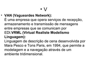 V VAN (Vagueardes Network): É uma empresa que opera serviços de recepção, armazenamento e transmissão de mensagens entre empresas que se comunicam por EDI. VRML (Virtual Realiste Modelismo Linguagem): Linguagem de descrição de cena desenvolvida por Mara Pesco e Tons Paris, em 1994, que permite a modelagem e a navegação através de um ambiente tridimensional. 