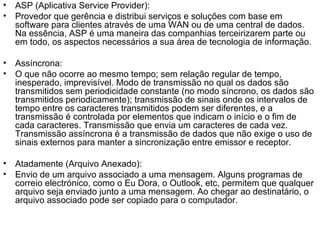 ASP (Aplicativa Service Provider): Provedor que gerência e distribui serviços e soluções com base em software para clientes através de uma WAN ou de uma central de dados. Na essência, ASP é uma maneira das companhias terceirizarem parte ou em todo, os aspectos necessários a sua área de tecnologia de informação. Assíncrona: O que não ocorre ao mesmo tempo; sem relação regular de tempo, inesperado, imprevisível. Modo de transmissão no qual os dados são transmitidos sem periodicidade constante (no modo síncrono, os dados são transmitidos periodicamente); transmissão de sinais onde os intervalos de tempo entre os caracteres transmitidos podem ser diferentes, e a transmissão é controlada por elementos que indicam o início e o fim de cada caracteres. Transmissão que envia um caracteres de cada vez. Transmissão assíncrona é a transmissão de dados que não exige o uso de sinais externos para manter a sincronização entre emissor e receptor. Atadamente (Arquivo Anexado): Envio de um arquivo associado a uma mensagem. Alguns programas de correio electrónico, como o Eu Dora, o Outlook, etc, permitem que qualquer arquivo seja enviado junto a uma mensagem. Ao chegar ao destinatário, o arquivo associado pode ser copiado para o computador.  