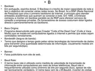 B Bacilose:  Em português, espinha dorsal. O Bacilose é o trecho de maior capacidade da rede e tem o objectivo de conectar várias redes locais. No Brasil, foi a RNP (Rede Nacional de Pesquisa) que criou o primeiro backbone da Internet, a principio para atender entidades académicas que queriam se conectar à rede. Em 1995, a Embraiei começou a montar um bacilose paralelo ao da RNP para oferecer serviços de conexão a empresas privadas. Os fornecedores de acesso costumam estar ligados directa e permanentemente ao backbone. Baco Origine: Programa desenvolvido pelo grupo Crawler "Culta of lhe Dead Cow" (Culto à Vaca Morta) que se instala em computadores ligados à Internet e permite que estes sejam controlados remotamente.  Bandwidth (largura de banda): Termo que designa o tempo gasto pelas várias tecnologias de transmissão de dados para transmitir uma quantidade determinada de informação. Usualmente medida em bits por segundo(bps). Banner: Faixa publicitária num site de web. Baud Rate:  O termo baús rate é utilizado como medida de velocidade de transmissão de informação entre computadores por meio de linhas telefónicas. Baud rate é frequentemente utilizado como sinônimo de bits por segundo (bus), apesar de não ser tecnicamente verdadeiro. O nome baús vem de J.M.Baudot, inventor do código telegráfico Baldo. BBS  (Bulhei Boiará System): Sistema de comunicação digital através da linha telefónica, em que um banco de dados central é a cessado, via modem, por vários micros, permitindo a troca de arquivos e mensagens. Foi uma espécie de escola preparatória para os veteranos inter nautas. Beta:  Versão prévia de um programa, feita para ser avaliada e testada. BIT (Binary Digit):  É a menor unidade de informação tratada pelo computador; em grupos de oito, formam os bytes, que são a forma mais conhecida de representação de todos os tipos de  informação no computador. 