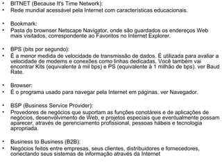 BITNET (Because It's Time Network):  Rede mundial acessável pela Internet com características educacionais. Bookmark:  Pasta do brownser Netscape Navigator, onde são guardados os endereços Web mais visitados, correspondente ao Favoritos no Internet Explorer. BPS (bits por segundo):  É a menor medida de velocidade de transmissão de dados. É utilizada para avaliar a velocidade de modems e conexões como linhas dedicadas. Você também vai encontrar Kits (equivalente à mil bps) e PS (equivalente à 1 milhão de bps). ver Baud Rate. Browser: É o programa usado para navegar pela Internet em páginas. ver Navegador. BSP (Business Service Provider): Provedores de negócios que suportam as funções conotáreis e de aplicações de negócios, desenvolvimento de Web, e projetos especiais que eventualmente possam aparecer, através de gerenciamento profissional, pessoas hábeis e tecnologia apropriada. Business to Business (B2B): Negócios feitos entre empresas, seus clientes, distribuidores e fornecedores, conectando seus sistemas de informação através da Internet 