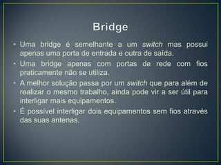 • Uma bridge é semelhante a um switch mas possui
  apenas uma porta de entrada e outra de saída.
• Uma bridge apenas com portas de rede com fios
  praticamente não se utiliza.
• A melhor solução passa por um switch que para além de
  realizar o mesmo trabalho, ainda pode vir a ser útil para
  interligar mais equipamentos.
• É possível interligar dois equipamentos sem fios através
  das suas antenas.
 
