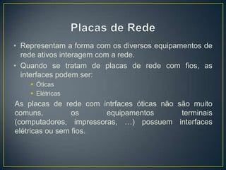 • Representam a forma com os diversos equipamentos de
  rede ativos interagem com a rede.
• Quando se tratam de placas de rede com fios, as
  interfaces podem ser:
     Óticas
     Elétricas
As placas de rede com intrfaces óticas não são muito
comuns,          os     equipamentos        terminais
(computadores, impressoras, …) possuem interfaces
elétricas ou sem fios.
 
