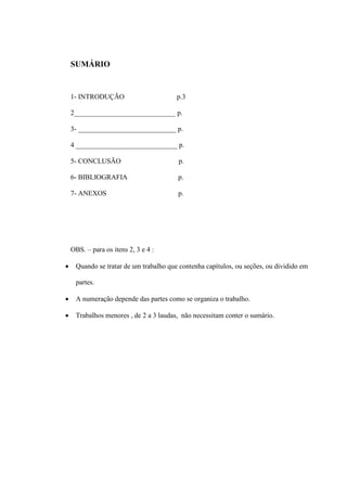 SUMÁRIO
1- INTRODUÇÃO p.3
2_____________________________ p.
3- ____________________________ p.
4 _____________________________ p.
5- CONCLUSÃO p.
6- BIBLIOGRAFIA p.
7- ANEXOS p.
OBS. – para os itens 2, 3 e 4 :
 Quando se tratar de um trabalho que contenha capítulos, ou seções, ou dividido em
partes.
 A numeração depende das partes como se organiza o trabalho.
 Trabalhos menores , de 2 a 3 laudas, não necessitam conter o sumário.
 