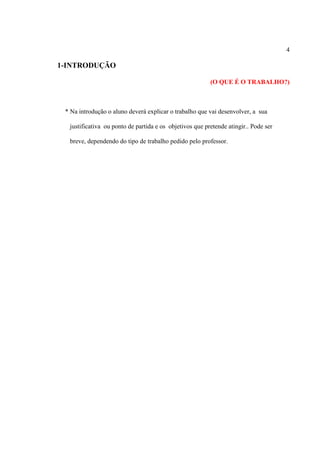 4
1-INTRODUÇÃO
(O QUE É O TRABALHO?)
* Na introdução o aluno deverá explicar o trabalho que vai desenvolver, a sua
justificativa ou ponto de partida e os objetivos que pretende atingir.. Pode ser
breve, dependendo do tipo de trabalho pedido pelo professor.
 