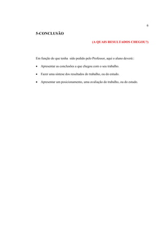 6
5-CONCLUSÃO
(A QUAIS RESULTADOS CHEGOU?)
Em função do que tenha sido pedido pelo Professor, aqui o aluno deverá::
 Apresentar as conclusões a que chegou com o seu trabalho.
 Fazer uma síntese dos resultados do trabalho, ou do estudo.
 Apresentar um posicionamento, uma avaliação do trabalho, ou do estudo.
 
