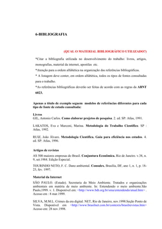 6-BIBLIOGRAFIA
(QUAL O MATERIAL BIBLIOGRÁFICO UTILIZADO?)
*Citar a bibliografia utilizada no desenvolvimento do trabalho: livros, artigos,
monografias, material da internet, apostilas etc.
*Atenção para a ordem alfabética na organização das referências bibliográficas.
* A listagem deve conter, em ordem alfabética, todos os tipos de fontes consultadas
para o trabalho.
*As referências bibliográficas deverão ser feitas de acordo com as regras da ABNT
6023.
Apenas a título de exemplo seguem modelos de referências diferentes para cada
tipo de fonte de estudo consultada:
Livros
GIL, Antonio Carlos. Como elaborar projetos de pesquisa. 2. ed. SP: Atlas, 1991.
LAKATOS, Eva e Marconi, Marina. Metodologia do Trabalho Científico. SP :
Atlas, 1992.
RUIZ, João Álvaro. Metodologia Científica. Guia para eficiência nos estudos. 4.
ed. SP: Atlas, 1996.
Artigos de revistas
AS 500 maiores empresas do Brasil. Conjuntura Econômica. Rio de Janeiro. v.38, n.
9, set.1984. Edição Especial.
TOURINHO NETO, F. C. Dano ambiental. Consulex. Brasília, DF, ano 1, n. 1, p. 18-
23, fev. 1997.
Material da Internet
SÃO PAULO. (Estado). Secretaria do Meio Ambiente. Tratados e organizações
ambientais em matéria de meio ambiente. In: Entendendo o meio ambiente.São
Paulo,1999. v. 1. Disponível em: <http://www.bdt.org.br/sma/entendendo/atual.htm> .
Acesso em : 8 mar.1999.
SILVA, M.M.L. Crimes da era digital. NET, Rio de Janeiro, nov.1998.Seção Ponto de
Vista. Disponível em <http://www.brasilnet.com.br/contexts/brasilrevistas.htm>
Acesso em: 28 nov.1998.
 