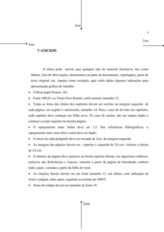3cm
7
2cm
3cm.
7-ANEXOS
O aluno pode anexar aqui qualquer tipo de material ilustrativo, tais como
tabelas, lista de abreviações, documentos ou parte de documentos, reportagens, parte do
texto original, etc. Apenas como exemplo, aqui serão dadas algumas indicações para
apresentação gráfica do trabalho:
 Utilizar papel branco, A4.
 Fonte ARIAL ou Times New Roman, estilo normal, tamanho 12.
 Todas as letras dos títulos dos capítulos devem ser escritas na margem esquerda de
cada página, em negrito e maiúsculas, tamanho 14. Para o caso de divisão em capítulos,
cada capítulo deve começar em folha nova. No caso de seções, dar um espaço duplo e
começar a seção seguinte na mesma página.
 O espaçamento entre linhas deve ser 1,5. Nas referências bibliográficas, o
espaçamento entre uma obra e outra deve ser duplo.
 O início de cada parágrafo deve ser recuado de 2cm. da margem esquerda.
 As margens das páginas devem ser : superior e esquerda de 3,0 cm.; inferior e direita
de 2,0 cm.
 O número da página deve aparecer na borda superior direita, em algarismos arábicos,
inclusive das Referências e Anexos, somente a partir da página da Introdução, embora
todas sejam contadas a partir da folha de rosto.
 As citações literais devem ser em fonte tamanho 11, em itálico, com indicação de
Autor e página, entre aspas, seguindo as normas da ABNT.
 Notas de rodapé devem ter tamanho de fonte 10.
2cm
 