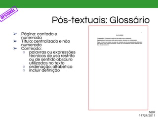 ➢ Página: contada e
numerada
➢ Título: centralizado e não
numerado
➢ Conteúdo:
○ palavras ou expressões
técnicas de uso restrito
ou de sentido obscuro
utilizadas no texto
○ ordenação: alfabética
○ incluir definição
Pós-textuais: GlossárioOPCIONAL
NBR
14724/2011
 