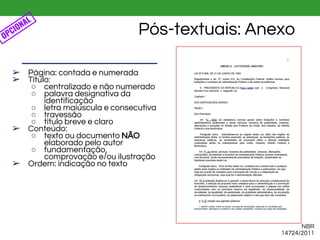 Pós-textuais: Anexo
➢ Página: contada e numerada
➢ Título:
○ centralizado e não numerado
○ palavra designativa da
identificação
○ letra maiúscula e consecutiva
○ travessão
○ título breve e claro
➢ Conteúdo:
○ texto ou documento NÃO
elaborado pelo autor
○ fundamentação,
comprovação e/ou ilustração
➢ Ordem: indicação no texto
OPCIONAL
NBR
14724/2011
 