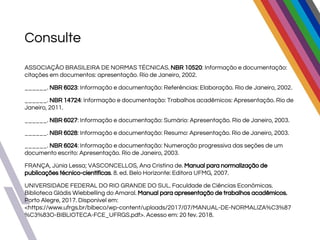Consulte
ASSOCIAÇÃO BRASILEIRA DE NORMAS TÉCNICAS. NBR 10520: Informação e documentação:
citações em documentos: apresentação. Rio de Janeiro, 2002.
______. NBR 6023: Informação e documentação: Referências: Elaboração. Rio de Janeiro, 2002.
______. NBR 14724: Informação e documentação: Trabalhos acadêmicos: Apresentação. Rio de
Janeiro, 2011.
______. NBR 6027: Informação e documentação: Sumário: Apresentação. Rio de Janeiro, 2003.
______. NBR 6028: Informação e documentação: Resumo: Apresentação. Rio de Janeiro, 2003.
______. NBR 6024: Informação e documentação: Numeração progressiva das seções de um
documento escrito: Apresentação. Rio de Janeiro, 2003.
FRANÇA, Júnia Lessa; VASCONCELLOS, Ana Cristina de. Manual para normalização de
publicações técnico-científicas. 8. ed. Belo Horizonte: Editora UFMG, 2007.
UNIVERSIDADE FEDERAL DO RIO GRANDE DO SUL. Faculdade de Ciências Econômicas.
Biblioteca Gládis Wiebbelling do Amaral. Manual para apresentação de trabalhos acadêmicos.
Porto Alegre, 2017. Disponível em:
<https://www.ufrgs.br/bibeco/wp-content/uploads/2017/07/MANUAL-DE-NORMALIZA%C3%87
%C3%83O-BIBLIOTECA-FCE_UFRGS.pdf>. Acesso em: 20 fev. 2018.
 
