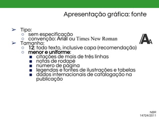Apresentação gráfica: fonte
➢ Tipo:
○ sem especificação
○ convenção: Arial ou Times New Roman
➢ Tamanho:
○ 12: todo texto, inclusive capa (recomendação)
○ menor e uniforme:
■ citações de mais de três linhas
■ notas de rodapé
■ número de página
■ legendas e fontes de ilustrações e tabelas
■ dados internacionais de catalogação na
publicação
NBR
14724/2011
 