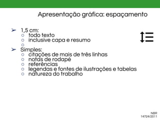 Apresentação gráfica: espaçamento
➢ 1,5 cm:
○ todo texto
○ inclusive capa e resumo
○
➢ Simples:
○ citações de mais de três linhas
○ notas de rodapé
○ referências
○ legendas e fontes de ilustrações e tabelas
○ natureza do trabalho
NBR
14724/2011
 