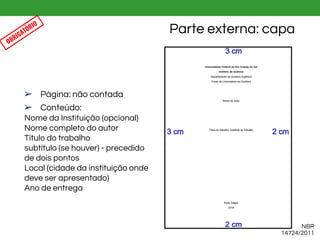 ➢ Página: não contada
➢ Conteúdo:
Nome da Instituição (opcional)
Nome completo do autor
Título do trabalho
subtítulo (se houver) - precedido
de dois pontos
Local (cidade da instituição onde
deve ser apresentado)
Ano de entrega
Parte externa: capa
NBR
14724/2011
OBRIGATÓRIO
 