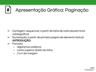 Apresentação Gráfica: Paginação
➢ Contagem: sequencial, a partir da folha de rosto (exceto ficha
catalográfica)
➢ Numeração: a partir da primeira página de elemento textual
(INTRODUÇÃO)
➢ Formato:
○ algarismos arábicos
○ canto superior direito da folha
○ 2 cm da margem
NBR
14724/2011
 