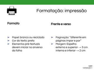NBR
14724/2011
Formatação: impressão
Formato
➢ Papel: branco ou reciclado
➢ Cor do texto: preto
➢ Elementos pré-textuais
devem iniciar no anverso
da folha
Frente e verso
➢ Paginação: “diferente em
páginas ímpar e par”
➢ Margem: Espelho
externa e superior → 3 cm
interna e inferior → 2 cm
 