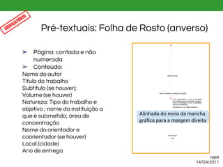 ➢ Página: contada e não
numerada
➢ Conteúdo:
Nome do autor
Título do trabalho
Subtítulo (se houver);
Volume (se houver)
Natureza: Tipo do trabalho e
objetivo ; nome da instituição a
que é submetido; área de
concentração
Nome do orientador e
coorientador (se houver)
Local (cidade)
Ano de entrega
Pré-textuais: Folha de Rosto (anverso)
Alinhada do meio da mancha
gráfica para a margem direita
NBR
14724/2011
OBRIGATÓRIO
 