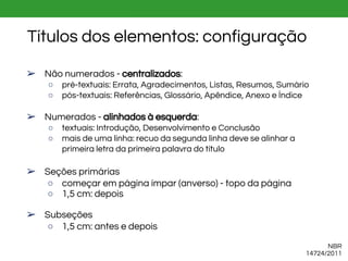 Títulos dos elementos: configuração
NBR
14724/2011
➢ Não numerados - centralizados:
○ pré-textuais: Errata, Agradecimentos, Listas, Resumos, Sumário
○ pós-textuais: Referências, Glossário, Apêndice, Anexo e Índice
➢ Numerados - alinhados à esquerda:
○ textuais: Introdução, Desenvolvimento e Conclusão
○ mais de uma linha: recuo da segunda linha deve se alinhar a
primeira letra da primeira palavra do título
➢ Seções primárias
○ começar em página ímpar (anverso) - topo da página
○ 1,5 cm: depois
➢ Subseções
○ 1,5 cm: antes e depois
 