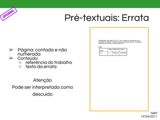 ➢ Página: contada e não
numerada
➢ Conteúdo:
○ referência do trabalho
○ texto da errata
Atenção
Pode ser interpretada como
descuido
●
Pré-textuais: Errata
NBR
14724/2011
OPCIONAL
 