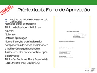➢ Página: contada e não numerada
➢ Conteúdo:
Nome do autor do trabalho
Título do trabalho e subtítulo (se
houver)
Natureza
Data de aprovação
Nome, titulação e assinatura dos
componentes da banca examinadora
e instituições a que pertencem
Assinaturas dos componentes - após
a aprovação
Titulação: Bacharel (B.el.), Especialista
(Esp.), Mestre (Ms.), Doutor (Dr.)
Pré-textuais: Folha de Aprovação
NBR
14724/2011
OBRIGATÓRIO
 