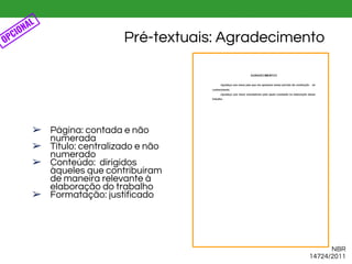 Pré-textuais: Agradecimento
NBR
14724/2011
OPCIONAL
➢ Página: contada e não
numerada
➢ Título: centralizado e não
numerado
➢ Conteúdo: dirigidos
àqueles que contribuíram
de maneira relevante à
elaboração do trabalho
➢ Formatação: justificado
 