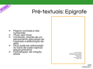 ➢ Página: contada e não
numerada
➢ Título: sem título
➢ Conteúdo: citação de um
pensamento que possa ter
inspirado a elaboração da
obra
➢ Dica: pode ser adicionada
no início de cada capítulo
(seção primária)
➢ Formatação: ver citação
direta
Pré-textuais: Epígrafe
NBR
14724/2011
OPCIONAL
 