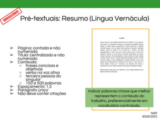 ➢ Página: contada e não
numerada
➢ Título: centralizado e não
numerado
➢ Conteúdo:
○ frases concisas e
objetivas
○ verbo na voz ativa
○ terceira pessoa do
singular
○ 150 a 500 palavras
➢ Espaçamento: 1,5
➢ Parágrafo único
➢ Não deve conter citações
Pré-textuais: Resumo (Língua Vernácula)
NBR
6028/2003
OBRIGATÓRIO
Indicar palavras-chave que melhor
representem o conteúdo do
trabalho, preferencialmente em
vocabulário controlado.
 