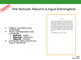 ➢ Página: contada e não
numerada
➢ Título: centralizado e não
numerado
○ Abstract - inglês
○ Resumen - espanhol
○ Résumé - francês
➢ Conteúdo: idem resumo na
língua vernácula
Pré-textuais: Resumo (Língua Estrangeira)
NBR
6028/2003
OBRIGATÓRIO
 