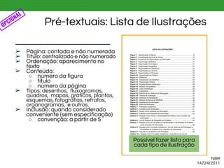 NBR
14724/2011
Pré-textuais: Lista de Ilustrações
➢ Página: contada e não numerada
➢ Título: centralizado e não numerado
➢ Ordenação: aparecimento no
texto
➢ Conteúdo:
○ número da figura
○ título
○ número da página
➢ Tipos: desenhos, fluxogramas,
quadros, mapas, gráficos, plantas,
esquemas, fotografias, retratos,
organogramas, e outros.
➢ Inclusão: quando considerado
conveniente (sem especificação)
○ convenção: a partir de 5
OPCIONAL
Possível fazer lista para
cada tipo de ilustração
 