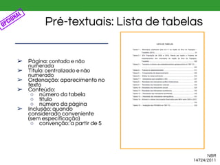 NBR
14724/2011
Pré-textuais: Lista de tabelas
➢ Página: contada e não
numerada
➢ Título: centralizado e não
numerado
➢ Ordenação: aparecimento no
texto
➢ Conteúdo:
○ número da tabela
○ título
○ número da página
➢ Inclusão: quando
considerado conveniente
(sem especificação)
○ convenção: a partir de 5
OPCIONAL
 