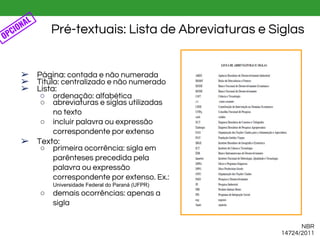 ➢ Página: contada e não numerada
➢ Título: centralizado e não numerado
➢ Lista:
○ ordenação: alfabética
○ abreviaturas e siglas utilizadas
no texto
○ incluir palavra ou expressão
correspondente por extenso
➢ Texto:
○ primeira ocorrência: sigla em
parênteses precedida pela
palavra ou expressão
correspondente por extenso. Ex.:
Universidade Federal do Paraná (UFPR)
○ demais ocorrências: apenas a
sigla
Pré-textuais: Lista de Abreviaturas e Siglas
NBR
14724/2011
OPCIONAL
 