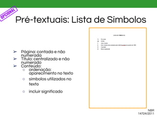 ➢ Página: contada e não
numerada
➢ Título: centralizado e não
numerado
➢ Conteúdo:
○ ordenação:
aparecimento no texto
○ símbolos utilizados no
texto
○ incluir significado
Pré-textuais: Lista de Símbolos
NBR
14724/2011
OPCIONAL
 