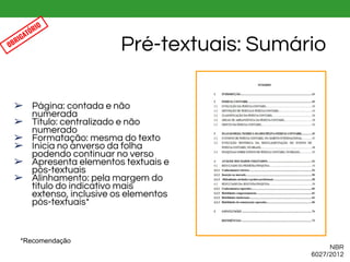 ➢ Página: contada e não
numerada
➢ Título: centralizado e não
numerado
➢ Formatação: mesma do texto
➢ Inicia no anverso da folha
podendo continuar no verso
➢ Apresenta elementos textuais e
pós-textuais
➢ Alinhamento: pela margem do
título do indicativo mais
extenso, inclusive os elementos
pós-textuais*
Pré-textuais: Sumário
NBR
6027/2012
OBRIGATÓRIO
*Recomendação
 