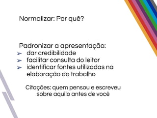 Padronizar a apresentação:
➢ dar credibilidade
➢ facilitar consulta do leitor
➢ identificar fontes utilizadas na
elaboração do trabalho
Citações: quem pensou e escreveu
sobre aquilo antes de você
Normalizar: Por quê?
 